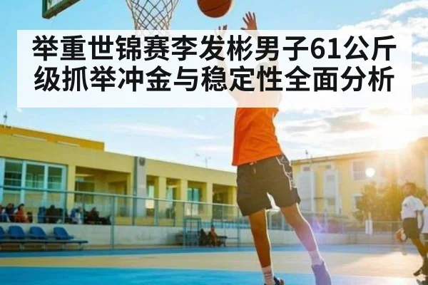 举重世锦赛李发彬男子61公斤级抓举冲金与稳定性全面分析