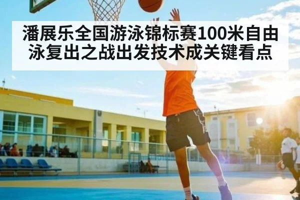 潘展乐全国游泳锦标赛100米自由泳复出之战出发技术成关键看点